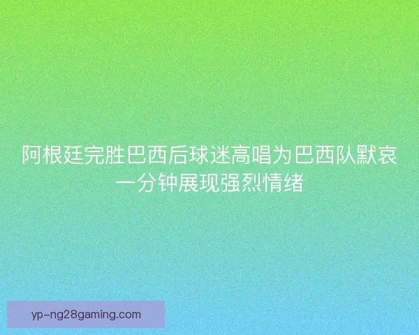 阿根廷完胜巴西后球迷高唱为巴西队默哀一分钟展现强烈情绪