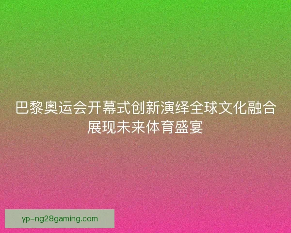 巴黎奥运会开幕式创新演绎全球文化融合展现未来体育盛宴