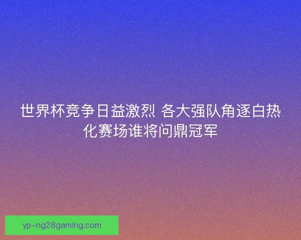 世界杯竞争日益激烈 各大强队角逐白热化赛场谁将问鼎冠军