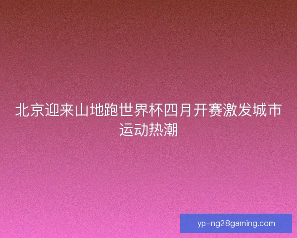 北京迎来山地跑世界杯四月开赛激发城市运动热潮