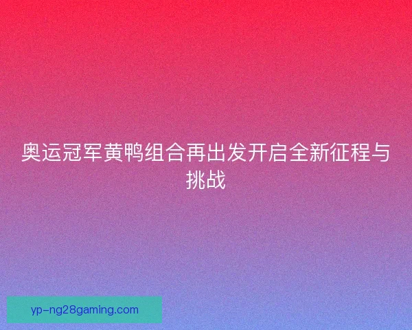 奥运冠军黄鸭组合再出发开启全新征程与挑战