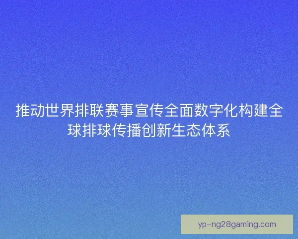 推动世界排联赛事宣传全面数字化构建全球排球传播创新生态体系